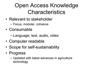 Open Access Knowledge 
Characteristics 
• Relevant to stakeholder 
– Focus, modular, cohesive 
• Consumable 
– Language, text, audio, video 
• Computer readable 
• Scope for self-sustainability 
• Progress 
– Updated with latest advances in agriculture 
technology 
 