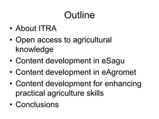 Outline 
• About ITRA 
• Open access to agricultural 
knowledge 
• Content development in eSagu 
• Content development in eAgromet 
• Content development for enhancing 
practical agriculture skills 
• Conclusions 
 