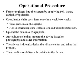 Operational Procedure 
• Farmer registers into the system by supplying soil, water, 
capital, crop details. 
• Coordinator visits each farm once in a week/two weeks. 
• Takes problematic photographs. 
• Fills-in observation-cum-feedback form and takes its photograph. 
• Upload the data into eSagu portal 
• Agriculture scientists prepare the advice based on 
photographs and other information. 
• The advice is downloaded at the village center and takes the 
printout. 
• The coordinator delivers the advice to the farmer. 
 
