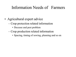 Information Needs of Farmers 
• Agricultural expert advice 
– Crop protection related information 
• Decease and pest problem 
– Crop production related information 
• Spacing, timing of sowing, planning and so on 
 