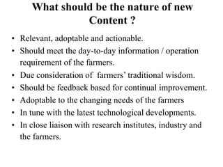 What should be the nature of new 
Content ? 
• Relevant, adoptable and actionable. 
• Should meet the day-to-day information / operation 
requirement of the farmers. 
• Due consideration of farmers’ traditional wisdom. 
• Should be feedback based for continual improvement. 
• Adoptable to the changing needs of the farmers 
• In tune with the latest technological developments. 
• In close liaison with research institutes, industry and 
the farmers. 
 