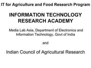 IT for Agriculture and Food Research Program 
INFORMATION TECHNOLOGY 
RESEARCH ACADEMY 
Media Lab Asia, Department of Electronics and 
Information Technology, Govt of India 
and 
Indian Council of Agricultural Research 
 
