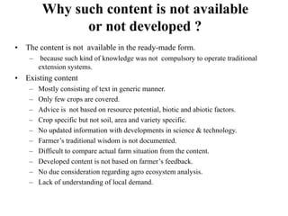 Why such content is not available 
or not developed ? 
• The content is not available in the ready-made form. 
– because such kind of knowledge was not compulsory to operate traditional 
extension systems. 
• Existing content 
– Mostly consisting of text in generic manner. 
– Only few crops are covered. 
– Advice is not based on resource potential, biotic and abiotic factors. 
– Crop specific but not soil, area and variety specific. 
– No updated information with developments in science & technology. 
– Farmer’s traditional wisdom is not documented. 
– Difficult to compare actual farm situation from the content. 
– Developed content is not based on farmer’s feedback. 
– No due consideration regarding agro ecosystem analysis. 
– Lack of understanding of local demand. 
 
