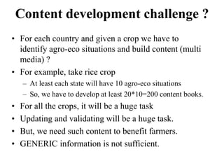 Content development challenge ? 
• For each country and given a crop we have to 
identify agro-eco situations and build content (multi 
media) ? 
• For example, take rice crop 
– At least each state will have 10 agro-eco situations 
– So, we have to develop at least 20*10=200 content books. 
• For all the crops, it will be a huge task 
• Updating and validating will be a huge task. 
• But, we need such content to benefit farmers. 
• GENERIC information is not sufficient. 
 