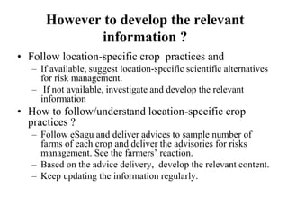 However to develop the relevant 
information ? 
• Follow location-specific crop practices and 
– If available, suggest location-specific scientific alternatives 
for risk management. 
– If not available, investigate and develop the relevant 
information 
• How to follow/understand location-specific crop 
practices ? 
– Follow eSagu and deliver advices to sample number of 
farms of each crop and deliver the advisories for risks 
management. See the farmers’ reaction. 
– Based on the advice delivery, develop the relevant content. 
– Keep updating the information regularly. 
 