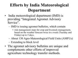 Efforts by India Mateorological 
Department 
• India meteorological department (IMD) is 
providing “Integrated Agromet Advisory 
Service”. 
– IMD is issuing agromet bulletins, which contain 
• risk management steps for crop and livestock management, 
based on the weather forecast twice in a week (Tuesday and 
Friday) up to 5 days. 
– About 130 Agro-Mateorological Field Units (AMFUs) 
– Extending to block level 
• The agromet advisory bulletins are unique and 
complements other efforts of improved 
agriculture technology transfer methods. 
 