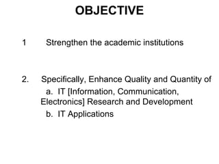 OBJECTIVE 
1 Strengthen the academic institutions 
2. Specifically, Enhance Quality and Quantity of 
a. IT [Information, Communication, 
Electronics] Research and Development 
b. IT Applications 
 