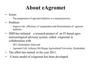 About eAgromet 
• Issues 
– The preparation of agromet bulletins is a manual process. 
• Problem 
– Improve the efficiency of preparation and dissemination of agromet 
bulletins 
• IMD has initiated a research project of an IT-based agro-meteorological 
advisory system, called eAgromet in 
collaboration with 
– IIIT, Hyderabad, India and 
– Agromet Cell, Achraya NG Ranga Agricultural University, Hyderabad, 
• The effort has started in the year 2011. 
• A basic model of eAgromet has been developed. 
 