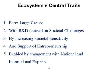 Ecosystem’s Central Traits 
1. Form Large Groups 
2. With R&D focused on Societal Challenges 
3. By Increasing Societal Sensitivity 
4. And Support of Entrepreneurship 
5. Enabled by engagement with National and 
5 
International Experts 
 
