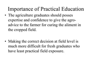 Importance of Practical Education 
• The agriculture graduates should posses 
expertise and confidence to give the agro-advice 
to the farmer for curing the aliment in 
the cropped field. 
• Making the correct decision at field level is 
much more difficult for fresh graduates who 
have least practical field exposure. 
 