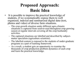 Proposed Approach: 
Basic Idea 
• It is possible to improve the practical knowledge of 
students, if we systematically expose them to well 
organized, indexed and summarized digital data (text, 
photos and video) of diverse farm situations. 
– The crop growth situation under different agro-climatic 
situations is captured from seed-to-seed throughout crop growing 
season at regular intervals covering all the crop husbandry 
activities. 
– The captured situations are labelled and described by subject-matter 
specialists (agriculture scientists). 
– The labelled content is exposed to the students of under-graduate 
programs as a part of learning framework. 
– As a result, a student gets an opportunity to examine the 
thousands of crop production problem dynamics of each crop 
and learn the practical knowledge. 
 