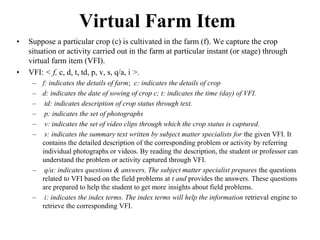 Virtual Farm Item 
• Suppose a particular crop (c) is cultivated in the farm (f). We capture the crop 
situation or activity carried out in the farm at particular instant (or stage) through 
virtual farm item (VFI). 
• VFI: < f, c, d, t, td, p, v, s, q/a, i >. 
– f: indicates the details of farm; c: indicates the details of crop 
– d: indicates the date of sowing of crop c; t: indicates the time (day) of VFI. 
– td: indicates description of crop status through text. 
– p: indicates the set of photographs 
– v: indicates the set of video clips through which the crop status is captured. 
– s: indicates the summary text written by subject matter specialists for the given VFI. It 
contains the detailed description of the corresponding problem or activity by referring 
individual photographs or videos. By reading the description, the student or professor can 
understand the problem or activity captured through VFI. 
– q/a: indicates questions & answers. The subject matter specialist prepares the questions 
related to VFI based on the field problems at t and provides the answers. These questions 
are prepared to help the student to get more insights about field problems. 
– i: indicates the index terms. The index terms will help the information retrieval engine to 
retrieve the corresponding VFI. 
 