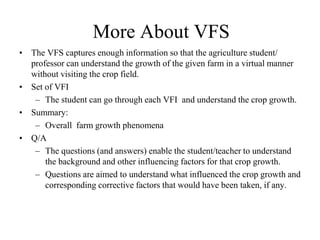 More About VFS 
• The VFS captures enough information so that the agriculture student/ 
professor can understand the growth of the given farm in a virtual manner 
without visiting the crop field. 
• Set of VFI 
– The student can go through each VFI and understand the crop growth. 
• Summary: 
– Overall farm growth phenomena 
• Q/A 
– The questions (and answers) enable the student/teacher to understand 
the background and other influencing factors for that crop growth. 
– Questions are aimed to understand what influenced the crop growth and 
corresponding corrective factors that would have been taken, if any. 
 