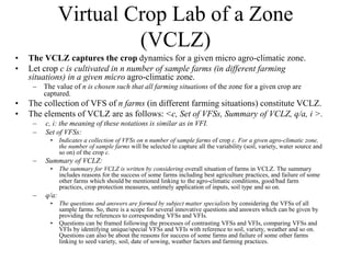 Virtual Crop Lab of a Zone 
(VCLZ) 
• The VCLZ captures the crop dynamics for a given micro agro-climatic zone. 
• Let crop c is cultivated in n number of sample farms (in different farming 
situations) in a given micro agro-climatic zone. 
– The value of n is chosen such that all farming situations of the zone for a given crop are 
captured. 
• The collection of VFS of n farms (in different farming situations) constitute VCLZ. 
• The elements of VCLZ are as follows: <c, Set of VFSs, Summary of VCLZ, q/a, i >. 
– c, i: the meaning of these notations is similar as in VFI. 
– Set of VFSs: 
• Indicates a collection of VFSs on n number of sample farms of crop c. For a given agro-climatic zone, 
the number of sample farms will be selected to capture all the variability (soil, variety, water source and 
so on) of the crop c. 
– Summary of VCLZ: 
• The summary for VCLZ is written by considering overall situation of farms in VCLZ. The summary 
includes reasons for the success of some farms including best agriculture practices, and failure of some 
other farms which should be mentioned linking to the agro-climatic conditions, good/bad farm 
practices, crop protection measures, untimely application of inputs, soil type and so on. 
– q/a: 
• The questions and answers are formed by subject matter specialists by considering the VFSs of all 
sample farms. So, there is a scope for several innovative questions and answers which can be given by 
providing the references to corresponding VFSs and VFIs. 
• Questions can be framed following the processes of contrasting VFSs and VFIs, comparing VFSs and 
VFIs by identifying unique/special VFSs and VFIs with reference to soil, variety, weather and so on. 
Questions can also be about the reasons for success of some farms and failure of some other farms 
linking to seed variety, soil, date of sowing, weather factors and farming practices. 
 