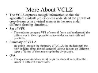 More About VCLZ 
• The VCLZ captures enough information so that the 
agriculture student/ professor can understand the growth of 
crop dynamics in a virtual manner in the zone under 
different farming situations. 
• Set of VFS 
– The students compare VFS of several farms and understand the 
differences in the crop performance under various soils and 
practices. 
• Summary of VCLZ 
– By going through the summary of VCLZ, the student gets the 
new insights about the influence of various factors on different 
types of farms of the same crop in the given zone. 
• Q/A 
– The questions (and answers) helps the student to explore the 
issues in different dimensions. 
 