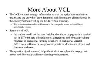 More About VCL 
• The VCL captures enough information so that the agriculture student can 
understand the growth of crop dynamics in different agro-climatic zones in 
the country without visiting the fields (virtual manner). 
– The students understand the differences in the crop performance under different 
agroclimatic zones. 
• Summary of VCL 
– the student could get the new insights about how crop growth is carried 
out in different agro-climatic zones, differences in the best agriculture 
practices in each zone, farming situations in each zone, varietal 
differences, differences in agronomic practices, dominance of pest and 
deceases and so on. 
• The questions (and answers) helps the student to explore the crop growth 
issues in different agro-climatic farming environments. 
 