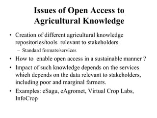 Issues of Open Access to 
Agricultural Knowledge 
• Creation of different agricultural knowledge 
repositories/tools relevant to stakeholders. 
– Standard formats/services 
• How to enable open access in a sustainable manner ? 
• Impact of such knowledge depends on the services 
which depends on the data relevant to stakeholders, 
including poor and marginal farmers. 
• Examples: eSagu, eAgromet, Virtual Crop Labs, 
InfoCrop 
