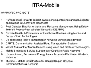 ITRA-Mobile 
APPROVED PROJECTS 
1. HumanSense: Towards context aware sensing, inference and actuation for 
applications in Energy and Healthcare 
2. Post-Disaster Situation Analysis and Resource Management Using Delay- 
Tolerant Peer-to-Peer Wireless Networks (DISARM) 
3. Remote Health: A Framework for Healthcare Services using Mobile and 
Sensor-Cloud Technologies 
4. De-congesting India's transportation networks using mobile devices 
5. CARTS: Communication Assisted Road Transportation Systems 
6. Virtual Assistant for Mobile Devices using Voice and Gesture Technologies 
7. Mobile Broadband Service Support over Cognitive Radio Networks 
8. Uncoordinated, Secure and Energy Aware Access in Distributed Wireless 
Networks 
9. Micronet - Mobile Infrastructure for Coastal Region Offshore 
Communications & Networks 
 