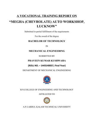 A VOCATIONAL TRAINING REPORT ON
“MEGHA (CHEVROLATE) AUTO WORKSHOP,
LUCKNOW”
Submitted in partial fulfillment of the requirements
For the award of the degree
BACHELOR OF TECHNOLOGY
IN
MECHANICAL ENGINEERING
SUBMITTED BY
PRAVEEN KUMAR KUSHWAHA
(ROLL NO. – 1443140057, Final Year)
DEPARTMENT OF MECHANICAL ENGINEERING
B.N.COLLEGE OF ENGINEERING AND TECHNOLOGY
AFFILIATED TO
A.P.J.ABDUL KALAM TECHNICAL UNIVERSITY
 