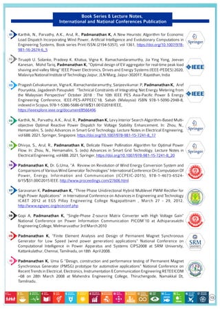 Book Series & Lecture Notes,
International and National Conferences Publication
Karthik, N., Parvathy, A.K., Arul, R., Padmanathan K, A New Heuristic Algorithm for Economic
Load Dispatch Incorporating Wind Power, Artiﬁcial Intelligence and Evolutionary Computations in
Engineering Systems, Book series Print ISSN (2194-5357), vol 1361, https://doi.org/10.1007/978-
981-16-2674-6_5
Tiruapti U. Solanke, Pradeep K. Khatua, Vigna K. Ramachandaramurthy, Jia Ying Yong, Jeevan
Kanesan, Mohd Tariq, Padmanathan K, "Optimal design of EV aggregator for real-time peak load
shaving and valley ﬁlling” IEEE Power Electronics, Drives and Energy Systems (IEEE-PEDES) 2020,
MalaviyaNationalInstituteofTechnologyJaipur,JLNMarg,Jaipur-302017,Rajasthan,India
Pragash Celvakumaran, Vigna K. Ramachandaramurthy, Sanjeevikumar. P, Padmanathan K, Aref
Pouryekta, Jagadeesh Pasupuleti “Technical Constraints of Integrating Net Energy Metering from
the Malaysian Perspective” October 2018 : The 10th IEEE PES Asia-Paciﬁc Power & Energy
Engineering Conference, IEEE-PES-APPEEC'18, Sabah (Malaysia) ISBN 978-1-5090-2948-8,
indexedinScopus.978-1-5386-5686-0/18/$31.00©2018IEEE,
https://ieeexplore.ieee.org/document/8566496
Karthik, N., Parvathy, A.K., Arul, R., Padmanathan K, Levy Interior Search Algorithm-Based Multi-
objective Optimal Reactive Power Dispatch for Voltage Stability Enhancement. In: Zhou, N.,
Hemamalini, S. (eds) Advances in Smart Grid Technology. Lecture Notes in Electrical Engineering,
vol688.2021,Springer,Singapore.https://doi.org/10.1007/978-981-15-7241-8_17
Dhivya, S., Arul, R., Padmanathan K, Delicate Flower Pollination Algorithm for Optimal Power
Flow. In: Zhou, N., Hemamalini, S. (eds) Advances in Smart Grid Technology. Lecture Notes in
ElectricalEngineering,vol688.2021,Springer,https://doi.org/10.1007/978-981-15-7241-8_20
Padmanathan K, Dr. G.Uma, “A Review on Revolution of Wind Energy Conversion System and
Comparisons of Various Wind Generator Technologies” International Conference On Computation Of
Power, Energy, Information and Communication (ICCPEIC-2015), 978-1-4673-6524-
6/15/$31.00©2015IEEE.http://www.proceedings.com/27606.html
Saravanan K, Padmanathan K, “Three Phase Unidirectional Hybrid Multilevel PWM Rectiﬁer for
High Power Applications” in International Conference on Advances in Engineering and Technology
ICAET 2012 at EGS Pillay Engineering College Nagapattinam , March 27 - 29, 2012.
http://www.egspec.org/ececonf.php
Gopi A, Padmanathan K, “Single-Phase Z-source Matrix Converter with High Voltage Gain”
National Conference on Power Information Communication PICOM’10 at Adhiparasakthi
EngineeringCollege,Melmaruvathur3rdMarch2010
Padmanathan K, “Finite Element Analysis and Design of Permanent Magnet Synchronous
Generator for Low Speed (wind power generation) applications” National Conference on
Computational Intelligence in Power Apparatus and Systems CIPS2008 at SRM University,
Kattankulathur,Chennai,Tamilnadu,on18th April2008.
Padmanathan K, Uma G “Design, construction and performance testing of Permanent Magnet
Synchronous Generator (PMSG) prototype for automotive applications” National Conference on
Recent Trends in Electrical, Electronics, Instrumentation & Communication Engineering RETEEICOM
–08 on 28th March 2008 at Mahendra Engineering College, Thiruchengode, Namakkal Dt,
Tamilnadu.
13
 
