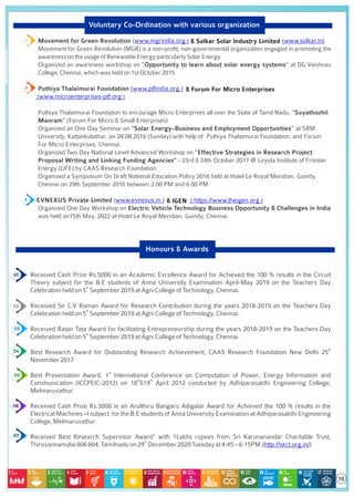 Voluntary Co-Ordination with various organization
1. Movement for Green Revolution (www.mgrindia.org )
Movement for Green Revolution (MGR) is a non-proﬁt, non-governmental organization engaged in promoting the
awarenessontheusageofRenewableEnergyparticularlySolarEnergy.
Organized an awareness workshop on “Opportunity to learn about solar energy systems” at DG Vaishnav
College,Chennai,whichwasheldon1stOctober2015
2. Puthiya Thalaimurai Foundation (www.ptﬁndia.org )
Puthiya Thalaimurai Foundation to encourage Micro Enterprises all over the State of Tamil Nadu, “Suyathozhil
Manram” (Forum For Micro & Small Enterprises)
Organized an One Day Seminar on “Solar Energy–Business and Employment Opportunities” at SRM
University, Kattankulathur, on 28.08.2016 (Sunday) with help of Puthiya Thalaimurai Foundation, and Forum
For Micro Enterprises, Chennai.
Organized Two Day National Level Advanced Workshop on “Effective Strategies in Research Project
Proposal Writing and Linking Funding Agencies" - 23rd & 24th October 2017 @ Loyola Institute of Frontier
Energy (LIFE) by CAAS Research Foundation.
Organized a Symposium On Draft National Education Policy 2016 held at Hotel Le Royal Meridian, Guindy,
Chennai on 29th September 2016 between 2.00 PM and 6.00 PM
3. EVNEXUS Private Limited (www.evnexus.in )
Organized One Day Workshop on Electric Vehicle Technology Business Opportunity & Challenges in India
was held on15th May, 2022 at Hotel Le Royal Meridian, Guindy, Chennai
1. Received Cash Prize Rs.5000 in an Academic Excellence Award for Achieved the 100 % results in the Circuit
Theory subject for the B.E students of Anna University Examination April-May 2019 on the Teachers Day
th
Celebrationheldon5 September2019atAgniCollegeofTechnology,Chennai.
2. Received Sir C.V Raman Award for Research Contribution during the years 2018-2019 on the Teachers Day
th
Celebrationheldon5 September2019atAgniCollegeofTechnology,Chennai.
3. Received Ratan Tata Award for facilitating Entrepreneurship during the years 2018-2019 on the Teachers Day
th
Celebrationheldon5 September2019atAgniCollegeofTechnology,Chennai.
th
4. Best Research Award for Outstanding Research Achievement, CAAS Research Foundation New Delhi 25
November2017
st
5. Best Presentation Award, 1 International Conference on Computation of Power, Energy Information and
th th
Communication (ICCPEIC-2012) on 18 &19 April 2012 conducted by Adhiparasakthi Engineering College,
Melmaruvathur.
6. Received Cash Prize Rs.3000 in an Arulthiru Bangaru Adigalar Award for Achieved the 100 % results in the
Electrical Machines –I subject for the B.E students of Anna University Examination at Adhiparasakthi Engineering
College,Melmaruvathur.
7. Received Best Research Supervisor Award” with 1Lakhs rupees from Sri Karunanandar Charitable Trust,
th
Thiruvannamalai606604,Tamilnaduon29 December2020Tuesdayat4:45–6:15PM.( )
http://skct.org.in/
Honours & Awards
& Forum For Micro Enterprises
(www.microenterprises-ptf.org )
16
& Solkar Solar Industry Limited (www.solkar.in)
& IGEN ( https://www.theigen.org )
 