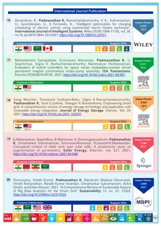 International Journal Publication
• Devendiran, R., Padmanathan K, Ramachandaramurthy, V. K., Subramaniam,
U., Govindarajan, U., & Fernando, X., “Intelligent optimization for charging
scheduling of electric vehicle using exponential Harris Hawks technique”,
International Journal of Intelligent Systems, Wiley (ISSN:1098-111X), vol. 36,
no10,pp5816-5844,Oct2021, .
https://doi.org/10.1002/int.22531
Countries Collaboration Targeted SDGs
16
• Mahalakshmi Ganapathee, Srinivasan Alavandar, Padmanathan K, U.
Sowmmiya, Vigna K. Ramachandaramurthy, Nammalvar Pachaivannan,
Evaluation of hybrid controllers for space vector modulation-inverter driven
permanent magnet synchronous motor-pump assembly, ISA Transactions,
Elsevier(ISSN0019-0578),2021,https://doi.org/10.1016/j.isatra.2021.09.001
Countries Collaboration Targeted SDGs
17
Kang MiaoTan, Thanikanti SudhakarBabu, Vigna K.Ramachandaramurthy,
Padmanathan K, Sunil G.Solanki, Shangari K.Raveendrana, Empowering smart
grid: A comprehensive review of energy storage technology and application with
renewable energy integration, Journal of Energy Storage, Elsevier, Vol. 39,
2021. .
https://doi.org/10.1016/j.est.2021.102591
Countries Collaboration Targeted SDGs
18
• G.Maheswaran, RajeshRavi, R.Maheswar, K.Shanmugasundaram, Padmanathan
K, Umashankar Subramaniyan, SrinivasanAlavandar, R.GaneshhV.Manikandan,
Conceptual context of tilted wick type solar stills: A productivity study on
augmentation of parameters, Solar Energy, Elsevier, vol. 221, 2021,
https://doi.org/10.1016/j.solener.2021.04.048.
Countries Collaboration Targeted SDGs
Impact Factor:
7.188
(Q1)
19
Countries Collaboration Targeted SDGs
20
USA UK
Impact Factor:
3.889
(Q1)
Impact Factor:
3.889
(Q1)
Impact Factor:
8.993
(Q1)
Impact Factor:
5.911
(Q1)
Impact Factor:
8.907
(Q1)
India
India
India
India
Malaysia
India Saudi Arabia Canada
Malaysia
Malaysia
Morocco Saudi Arabia
Ethiopia
• Ponnusamy, Vinoth Kumar, Padmanathan K, Rajvikram Madurai Elavarasan,
Vinoth Ramanathan, Ranjith Kumar Anandan, Umashankar Subramaniam, Aritra
Ghosh,andEklasHossain.2021."AComprehensiveReviewonSustainableAspects
of Big Data Analytics for the Smart Grid" Sustainability 13, no. 23: 13322.
https://doi.org/10.3390/su132313322
Saudi Arabia
08
 