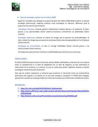 Salazar Basto Juan Gabriel
Mgr. José Ramiro Zapata
Materia: Investigación de mercados II
“LIBEREMOS BOLIVIA”
3) Tipos de estrategia a aplicar tras el análisisFODA
Según los resultados que obtenga la empresa después del análisis FODA deberá aplicar un tipo de
estrategia determinada. Podemos clasificar estas estrategias en ofensiva, defensiva, para la
supervivenciaoparala reorientación.
Estrategias ofensivas: Consiste generar rendimientos mayores gracias a tu potencial. Es decir,
gracias a las oportunidades (factor externo) buscamos contrarrestar las debilidades (factor
interno).
Estrategias defensivas: Consiste en reducir los riesgos que te generan las vulnerabilidades. Es
decir, reducir los riesgos que provocan las amenazas (factor externo) apoyándote en tus fortalezas
(factorinterno)
Estrategias de reorientación: La idea es corregir debilidades (factor interno) gracias a las
oportunidades(factorexterno).
Estrategiasde supervivencia:Fortalecertusdebilidadesparasobreviviratus amenazas.
CONCLUSIONES.-
El análisis FODA (test para conocer las fuerzas, oportunidades, debilidades y amenazas de una empresa
antes su competencia) es la base de diagnóstico de un plan de negocios, ya que sistematiza la
información de la empresa y su entorno, la cual se utiliza para definir objetivos realistas y diseñar
estrategiascompetitivasparaalcanzarlos.
Este tipo de análisis representa un esfuerzo para examinar la interacción entre las características
particulares del negocio y el entorno en el cual éste compite o competirá. El FODA tiene múltiples
aplicacionesypuede serusadoportodos losnivelesde laempresayendiferentesunidadesde análisis.
REFERENCIAS.-
1) https://es.ryte.com/wiki/An%C3%A1lisis_Multivariante
2) https://www.edificacion.upm.es/personales/redondas/docencia/Postgrados/objetos/Multiv
1ICEFeb10.pdf
3) http://halweb.uc3m.es/esp/Personal/personas/amalonso/esp/CEDEX(I).pdf
 