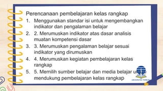 Perencanaan pembelajaran kelas rangkap
1. Menggunakan standar isi untuk mengembangkan
indikator dan pengalaman belajar
2. 2. Merumuskan indikator atas dasar analisis
muatan kompetensi dasar
3. 3. Merumuskan pengalaman belajar sesuai
indikator yang dirumuskan
4. 4. Merumuskan kegiatan pembelajaran kelas
rangkap
5. 5. Memilih sumber belajar dan media belajar untuk
mendukung pembelajaran kelas rangkap
 