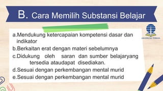 B. Cara Memilih Substansi Belajar
a.Mendukung ketercapaian kompetensi dasar dan
indikator
b.Berkaitan erat dengan materi sebelumnya
c.Didukung oleh saran dan sumber belajaryang
tersedia ataudapat disediakan.
d.Sesuai dengan perkembangan mental murid
e.Sesuai dengan perkembangan mental murid
 