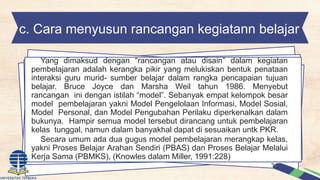 c. Cara menyusun rancangan kegiatann belajar
Yang dimaksud dengan “rancangan atau disain” dalam kegiatan
pembelajaran adalah kerangka pikir yang melukiskan bentuk penataan
interaksi guru murid- sumber belajar dalam rangka pencapaian tujuan
belajar. Bruce Joyce dan Marsha Weil tahun 1986. Menyebut
rancangan ini dengan istilah “model”. Sebanyak empat kelompok besar
model pembelajaran yakni Model Pengelolaan Informasi, Model Sosial,
Model Personal, dan Model Pengubahan Perilaku diperkenalkan dalam
bukunya. Hampir semua model tersebut dirancang untuk pembelajaran
kelas tunggal, namun dalam banyakhal dapat di sesuaikan untk PKR.
Secara umum ada dua gugus model pembelajaran merangkap kelas,
yakni Proses Belajar Arahan Sendiri (PBAS) dan Proses Belajar Melalui
Kerja Sama (PBMKS), (Knowles dalam Miller, 1991:228)
 