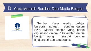 D. Cara Memilih Sumber Dan Media Belajar
Sumber dana media belajar
berperan sangat penting dalam
PKR. Media belajar yang harus
digunakan dalam PKR adalah media
belajar yang sesuai dengan
lingkungan dan tepat guna.
 