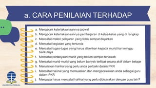 a. CARA PENILAIAN TERHADAP
PELAKSANAAN PKR
a. Mengecek keterlaksanaannya jadwal
b. Mengecek keterlaksanaannya pembeljaran di kelas-kelas yang di rangkap
c. Mencatat materi pelajaran yang tidak sempat diajarkan
d. Mencatat kegiatan yang tertunda
e. Mencatat tugas-tugas yang harus diberikan kepada murid hari minggu
berikutnya
f. Mencatat pertanyaan murid yang belum sempat terjawab
g. Mencatat murid-murid yang belum banyak terlibat secara aktif dalam belajar
h. Menuliskan hal-hal yang perlu anda perbaiki dalam PKR
i. Mencatat hal-hal yang memuaskan dan mengecewakan anda sebagai guru
dalam PKR
j. Mengapa harus mencatat hal-hal yang perlu dibicarakan dengan guru lain?
 