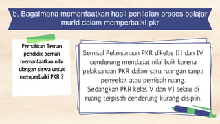 b. BagaImana memanfaatkan hasIl penIlaIan proses belajar
murId dalam memperbaIkI pkr
Pernahkah Teman
pendidik pernah
memanfaatkan nilai
ulangan siswa untuk
memperbaiki PKR ?
Semisal Pelaksanaan PKR dikelas III dan IV
cenderung mendapat nilai baik karena
pelaksanaan PKR dalam satu ruangan tanpa
penyekat atau pemisah ruang.
Sedangkan PKR kelas V dan VI selalu di
ruang terpisah cenderung kurang disiplin.
 