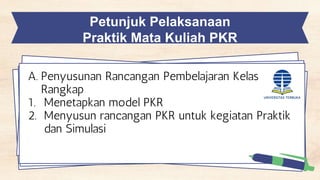 Petunjuk Pelaksanaan
Praktik Mata Kuliah PKR
A. Penyusunan Rancangan Pembelajaran Kelas
Rangkap
1. Menetapkan model PKR
2. Menyusun rancangan PKR untuk kegiatan Praktik
dan Simulasi
 