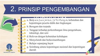 a. Berpusat pada potensi, perkembangan, kebutuhan dan
kepentingan peserta didik dan lingkungan
b. Beragam dan terpadu
c. Tanggap terhadap perkembangan ilmu pengetahuan,
teknologi, dan seni
d. Relevan dengan kebutuhan kehidupan
e. Menyeluruh dan berkesinambungan
f. Belajar sepanjang hayat
g. Seimbang antara kepentingan nasional dan kepentingan
daerah
2. PRINSIP PENGEMBANGAN
KURIKULUM
 
