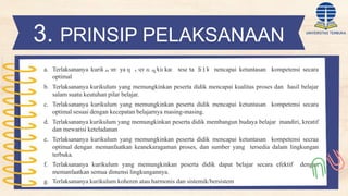 a. Terlaksananya kurikulum yang memungkinkan peserta didik mencapai ketuntasan kompetensi secara
optimal
b. Terlaksananya kurikulum yang memungkinkan peserta didik mencapai kualitas proses dan hasil belajar
salam suatu keutuhan pilar belajar.
c. Terlaksananya kurikulum yang memungkinkan peserta didik mencapai ketuntasan kompetensi secara
optimal sesuai dengan kecepatan belajarnya masing-masing.
d. Terlaksananya kurikulum yang memungkinkan peserta didik membangun budaya belajar mandiri, kreatif
dan mewarisi keteladanan
e. Terlaksananya kurikulum yang memungkinkan peserta didik mencapai ketuntasan kompetensi secraa
optimal dengan memanfaatkan keanekaragaman proses, dan sumber yang tersedia dalam lingkungan
terbuka.
f. Terlaksananya kurikulum yang memungkinkan peserta didik dapat belajar secara efektif dengan
memanfaatkan semua dimensi lingkungannya.
g. Terlaksananya kurikulum koheren atau harmonis dan sistemik/bersistem
3. PRINSIP PELAKSANAAN
KURIKULUM
 