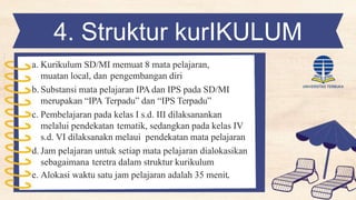 4. Struktur kurIKULUM
SD/MI
a. Kurikulum SD/MI memuat 8 mata pelajaran,
muatan local, dan pengembangan diri
b. Substansi mata pelajaran IPA dan IPS pada SD/MI
merupakan “IPA Terpadu” dan “IPS Terpadu”
c. Pembelajaran pada kelas I s.d. III dilaksanankan
melalui pendekatan tematik, sedangkan pada kelas IV
s.d. VI dilaksanakn melaui pendekatan mata pelajaran
d. Jam pelajaran untuk setiap mata pelajaran dialokasikan
sebagaimana teretra dalam struktur kurikulum
e. Alokasi waktu satu jam pelajaran adalah 35 menit.
 