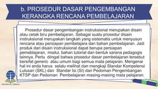 b. PROSEDUR DASAR PENGEMBANGAN
KERANGKA RENCANA PEMBELAJARAN
Prosedur dasar pengembangan instruksional merupakan disain
atau cetak biru pembelajaran. Sebagai suatu prosedur disain
instruksional merupakan langkah yang sistematis untuk menyusun
rencana atau persiapan pembelajara dan bahan pembelajaran. Jadi
produk dari disain instruksional dapat berupa persiapan
pemeblajaran, modul, bahan tutorial dan bentuk sarana pedagogis
lainnya. Perlu diingat bahwa prosedur dasar pembelajaran tersebut
bersifat generic atau umum bagi semua mata pelajaran. Mengenai
hal ini anda harus selalu melihat dan mengkaji Standar Kompetensi
Lulusan (SKL) dan Standar Isi (SI) dan Pedoman Pengembangan
KTSP dan Pedoman Pembelajaran masing-masing mata pelajaran.
 