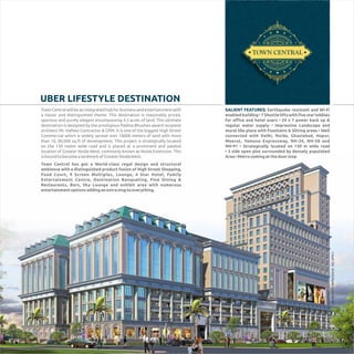 UBER LIFESTYLE DESTINATION
TownCentralwillbeanintegratedhubforbusinessandentertainmentwith
a classic and distinguished theme. This destination is reasonably priced,
spacious and purely elegant encompassing 4.5 acres of land. This ultimate
destination is designed by the prestigious Padma Bhushan award recipient
architect Mr. Hafeez Contractor & GPM. It is one of the biggest High Street
Commercial which is widely spread over 18000 meters of land with more
than 10, 00,000 sq.ft of development. This project is strategically located
on the 130 meter wide road and is placed at a prominent and palatial
location of Greater Noida West, commonly known as Noida Extension. This
isboundtobecomealandmarkofGreaterNoidaWest.
Town Central has got a World-class regal design and structural
ambience with a distinguished product fusion of High Street Shopping,
Food Court, 9 Screen Multiplex, Lounge, 4 Star Hotel, Family
Entertainment Centre, Destination Banqueting, Fine Dining &
Restaurants, Bars, Sky Lounge and exhibit area with numerous
entertainmentoptionsaddinganextrazingtoeverything.
ANARTISTICIMPRESSION.T&CAPPLY
SALIENT FEATURES: Earthquake resistant and Wi-Fi
enabled building • 7 Shuttle lifts with ﬁve star lobbies
for oﬃce and hotel users • 24 x 7 power back up &
regular water supply • Impressive Landscape and
mural like place with Fountains & Sitting areas • Well
connected with Delhi, Noida, Ghaziabad, Hapur,
Meerut, Yamuna Expressway, NH-24, NH-58 and
NH-91 • Strategically located on 130 m wide road
• 3 side open plot surrounded by densely populated
Area•Metrocomingatthedoorstep
 