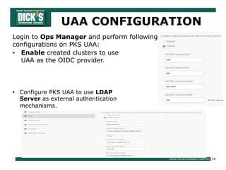 14
UAA CONFIGURATION
• Enable created clusters to use
UAA as the OIDC provider.
Login to Ops Manager and perform following
configurations on PKS UAA:
• Configure PKS UAA to use LDAP
Server as external authentication
mechanisms.
 