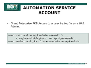 18
AUTOMATION SERVICE
ACCOUNT
• Grant Enterprise PKS Access to a user by Log In as a UAA
Admin.
uaac user add srv-pksadmin --email 
srv-pksadmin@dsgtech.com -p <password>
uaac member add pks.clusters.admin srv-pksadmin
 