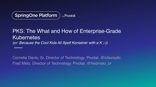 PKS: The What and How of Enterprise-Grade
Kubernetes
(or: Because the Cool Kids All Spell Kontainer with a K ;-))
Cornelia Davis, Sr. Director of Technology, Pivotal, @cdavisafc
Fred Melo, Director of Technology, Pivotal, @fredmelo_br
1
 