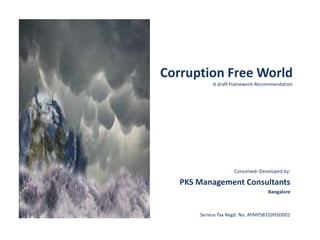 Corruption Free World
A draft framework-Recommendation
Conceived–Developed by:
PKS Management Consultants
Bangalore
Service Tax Regd. No. AYMPS8310HSD001
 