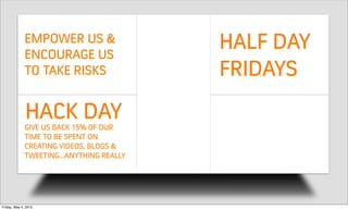 EMPOWER US &
              ENCOURAGE US
                                         HALF DAY
              TO TAKE RISKS              FRIDAYS
              HACK DAY
              GIVE US BACK 15% OF OUR    WE LOVE THE
              TIME TO BE SPENT ON
              CREATING VIDEOS, BLOGS &   REDESIGN
              TWEETINGANYTHING REALLY




Friday, May 4, 2012
 