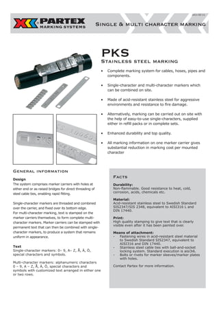 2011-02-11

Single & multi character marking

PKS steel marking
Stainless
•	 Complete marking system for cables, hoses, pipes and
components.
•	 	 ingle-character and multi-character markers which
S
can be combined on site.
•	 	 ade of acid-resistant stainless steel for aggressive
M
environments and resistance to fire damage.
•	 	 lternatively, marking can be carried out on site with
A
the help of easy-to-use single-characters, supplied
either in refill packs or in complete sets.
•	 Enhanced durability and top quality.
•	 	 ll marking information on one marker carrier gives
A
substantial reduction in marking cost per mounted
character

General information
Design
The system comprises marker carriers with holes at
either end or as raised bridges for direct threading of
steel cable ties, enabling rapid fitting.
Single-character markers are threaded and combined
over the carrier, and fixed over its bottom edge.
For multi-character marking, text is stamped on the
marker carriers themselves, to form complete multicharacter markers. Marker carriers can be stamped with
permanent text that can then be combined with singlecharacter markers, to produce a system that remains
uniform in appearance.
Text
Single-character markers: 0– 9, A– Z, Å, Ä, Ö,
special characters and symbols.
Multi-character markers: alphanumeric characters
0 – 9, A – Z, Å, Ä, Ö, special characters and
symbols with customized text arranged in either one
or two rows.

Facts
Durability:
Non-flammable. Good resistance to heat, cold,
corrosion, acids, chemicals etc.
Material:
Acid-resistant stainless steel to Swedish Standard
SIS2347/SIS 2348, equivalent to AISI316 L and
DIN 17440.
Print:
High quality stamping to give text that is clearly
visible even after it has been painted over.
Means of attachment:
-	 Fastening wires in acid-resistant steel material
to Swedish Standard SIS2347, equivalent to
AISI316 and DIN 17440.
-	 Stainless steel cable ties with ball-and-socket
locking system. Standard execution is aisi3ı6.
-	 Bolts or rivets for marker sleeves/marker plates
with holes.
Contact Partex for more information.

 