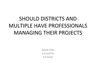 SHOULD DISTRICTS AND
MULTIPLE HAVE PROFESSIONALS
MANAGING THEIR PROJECTS
ARUN TODI
K N GUPTA
P K SHAH
 