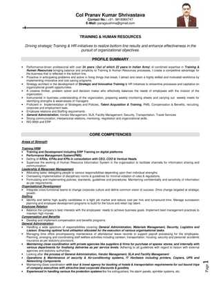 Page1
Col Pranav Kumar Shrivastava
Contact No.: +91- 9818984747
E-Mail: paragsushma@gmail.com
TRAINING & HUMAN RESOURCES
Driving strategic Training & HR initiatives to realize bottom line results and enhance effectiveness in the
pursuit of organizational objectives.
PROFILE SUMMARY
• Performance-driven professional with over 24 years (Out of which 22 years in Indian Army) of combined expertise in Training &
Human Resources bringing balance and simplicity to Training & Human Resources processes, I create a competitive advantage for
the business that is reflected in the bottom line.
• Proactive in anticipating problems and active in fixing things that break, I attract and retain a highly skilled and motivated workforce by
implementing innovative and cost saving programs.
• Strategy architect in the development of Strategic and Innovative Training & HR initiatives to streamline processes and capitalize on
organizational growth opportunities.
• A creative thinker, problem solver and decision maker who effectively balances the needs of employees with the mission of the
organization.
• Instrumental in business understanding of the organization, preparing weekly monitoring sheets and carrying out weekly meets for
identifying strengths & weaknesses of managers
• Proficient in Implementation of Strategies and Policies, Talent Acquisition & Training, PMS, Compensation & Benefits, recruiting,
corporate and employment laws.
• Employee relations and Staffing requirements
• General Administration, Vendor Management, SLA, Facility Management, Security, Transportation, Travel Services
• Strong communication, interpersonal relations, mentoring, negotiation and organizational skills.
• ISO 9000 and ERP
CORE COMPETENCIES
Areas of Strength
Training HRM
• Training and Development including ERP Training on digital platforms
• Performance Management System(PMS)
• Setting of KRAs, KPAs and KPIs in consultation with CEO, COO & Vertical Heads.
• Supervise the working of Human Resource Information System in the organisation to facilitate channels for information sharing and
communication.
Leadership & Manpower Management
• Allocating tasks/ delegating people to various responsibilities depending upon their individual strengths.
• Overseeing implementation of disciplinary norms & guidelines for minimal violation of rules & regulations.
• Formulating and implementing policies, standards, guidelines and procedures. Maintaining confidentiality and sensitivity of information
as per requirements.
Organisational Development
• Integrate cross-functional teams to change corporate culture and define common vision of success. Drive change targeted at strategic
growth.
Staffing
• Identify and define high quality candidates in a tight job market and reduce cost per hire and turnaround time. Manage succession
planning and employee development programs to build for the future and retain top talent.
Employee Relation
• Balance the company’s best interests with the employees’ needs to achieve business goals. Implement best management practices to
maintain high morale.
Compensation and Benefits
• Develop and implement compensation and benefits programs.
General Administration
• Handling a wide spectrum of responsibilities covering General Administration, Materials Management, Security, Logistics and
Liaison. Ensuring optimal fund utilisation allocated for the execution of various organisational tasks.
• Managing time office encompassing maintenance of attendance/ leave records to support payroll processing for the employees.
Planning, arranging and coordinating staff welfare activities including canteen, transportation, housing, security and personal/ accidents
insurance as per statutory provisions.
• Maintaining close coordination with private agencies like suppliers & firms for purchase of spares/ stores; and internally with
various departments for finalising deliveries as per service levels. Adhering to all guidelines with regard to liaison with external
agencies and statutory authorities.
• Looking after the process of General Administration, Vendor Management, SLA and Facility Management
• Operations & Maintenance of security & Air-conditioning systems, IT Hardware including printers, Copiers, UPS and
Networking Components.
• Maintaining close coordination with tour & travel agency for booking of hotels & transportation requirements for out bound trips
of company executives with attractive best corporate discounts & goodies.
• Experienced in handling various fire protection systems like fire extinguishers, fire alarm panels, sprinkler systems, etc.
 