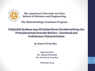The American University in Cairo
School of Sciences and Engineering

The Biotechnology Graduate Program

Polyketide Synthase type III Isolated from Uncultured Deep-Sea
Proteobacterium from the Red Sea – Functional and
Evolutionary Characterization
By Hadeel El Bardisy

Supervised by
Dr. Ahmed Moustafa
Dr. Ari José S. Ferreira
1

February 2014

 