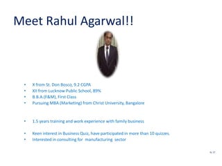 Meet Rahul Agarwal!!
• X from St. Don Bosco, 9.2 CGPA
• XII from Lucknow Public School, 89%
• B.B.A.(F&M), First Class
• Pursuing MBA (Marketing) from Christ University, Bangalore
• 1.5 years training and work experience with family business
• Keen interest in Business Quiz, have participated in more than 10 quizzes.
• Interested in consulting for manufacturing sector
SL 17
 
