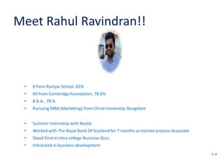 Meet Rahul Ravindran!!
• X from Ramjas School, 65%
• XII from Cambridge Foundation, 78.6%
• B.B.A., 78 %
• Pursuing MBA (Marketing) from Christ University, Bangalore
• Summer internship with Nestle
• Worked with The Royal Bank Of Scotland for 7 months as trainee process Associate.
• Stood First in Intra college Business Quiz.
• Interested in business development
SL 18
 